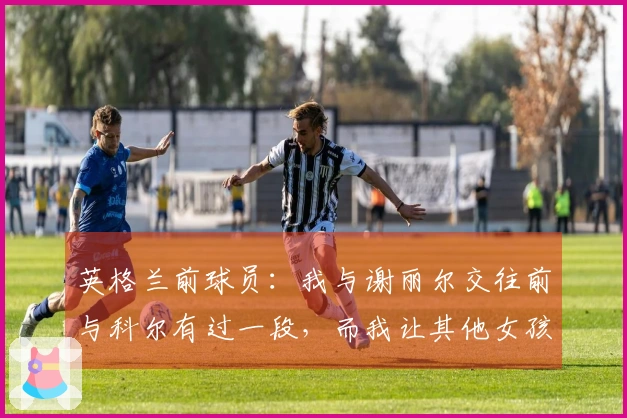 英格兰前球员：我与谢丽尔交往前与科尔有过一段，而我让其他女孩怀上了孩子