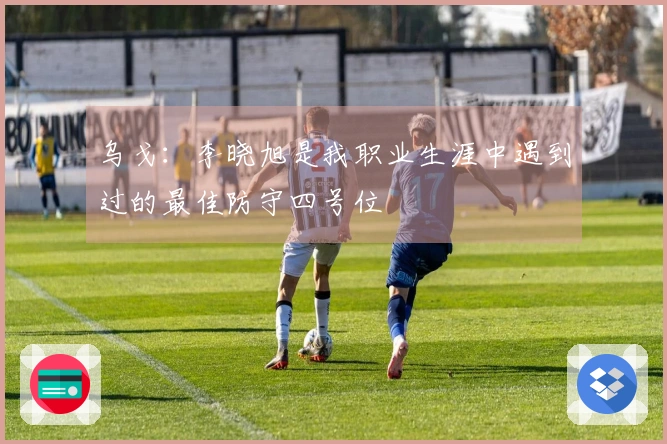 乌戈：李晓旭是我职业生涯中遇到过的最佳防守四号位