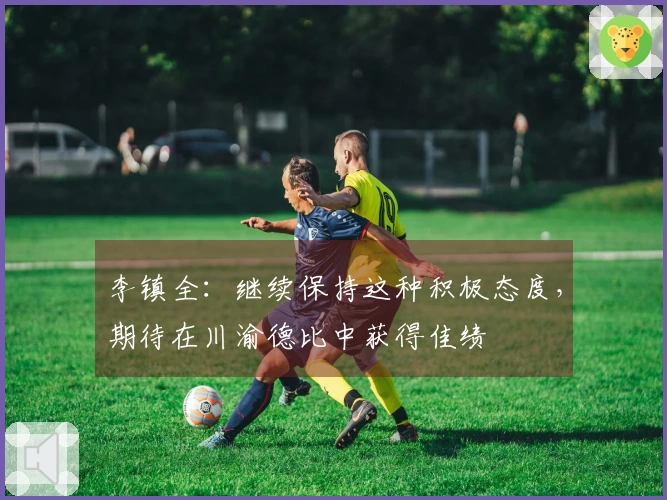 李镇全：继续保持这种积极态度，期待在川渝德比中获得佳绩