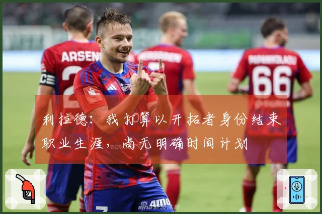 利拉德：我打算以开拓者身份结束职业生涯，尚无明确时间计划