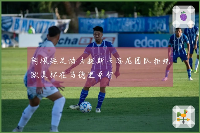 阿根廷足协力挺斯卡洛尼团队拒绝欧美杯在马德里举行