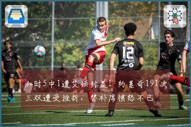 加时5中1遭艾顿封盖！约基奇191次三双遭受挫折，替补席愤怒不已