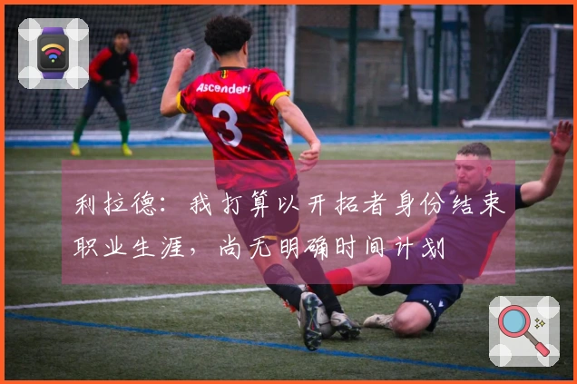 利拉德：我打算以开拓者身份结束职业生涯，尚无明确时间计划