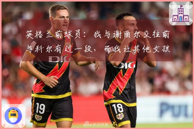 英格兰前球员：我与谢丽尔交往前与科尔有过一段，而我让其他女孩怀上了孩子