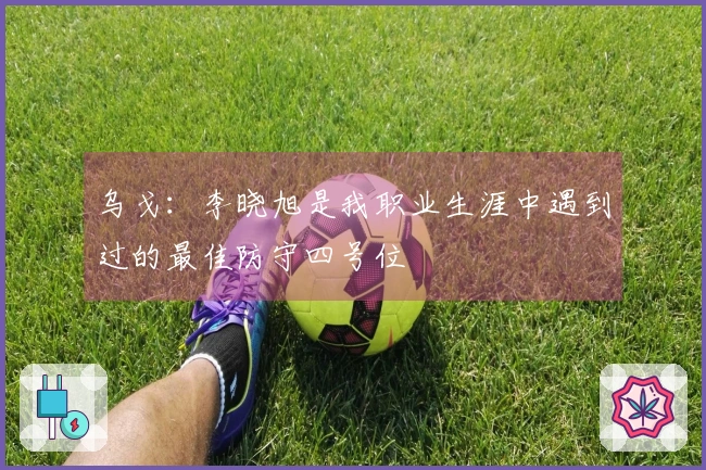 乌戈：李晓旭是我职业生涯中遇到过的最佳防守四号位