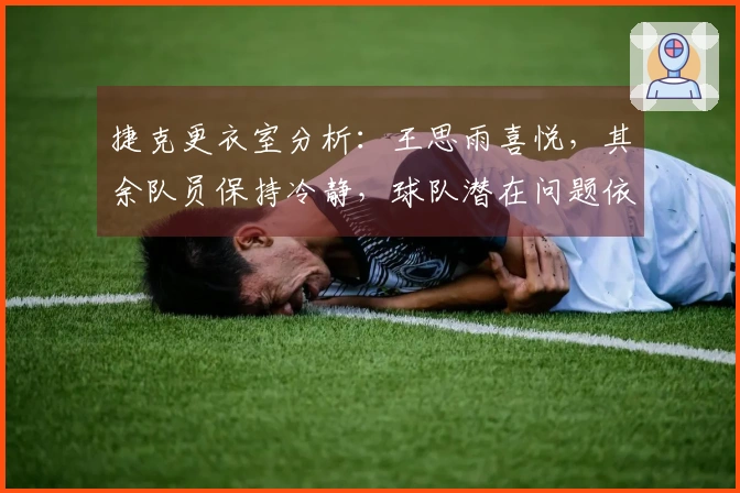 捷克更衣室分析：王思雨喜悦，其余队员保持冷静，球队潜在问题依然存在！