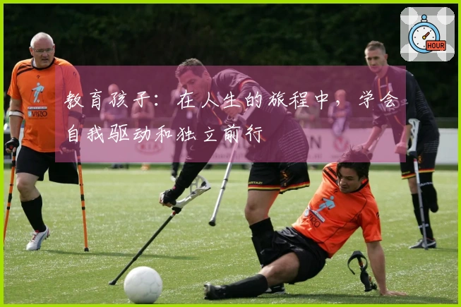 教育孩子：在人生的旅程中，学会自我驱动和独立前行