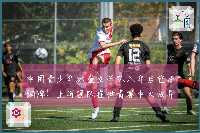 中国青少年冰壶女子队八年后重夺铜牌！上海团队在世青赛中大放异彩