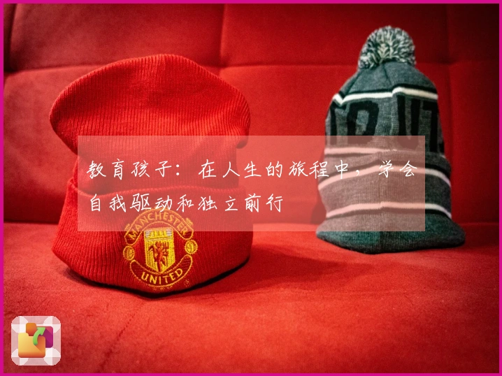 教育孩子：在人生的旅程中，学会自我驱动和独立前行